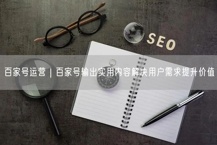 百家号运营｜百家号输出实用内容解决用户需求提升价值