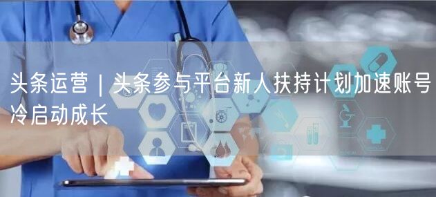 头条运营｜头条参与平台新人扶持计划加速账号冷启动成长
