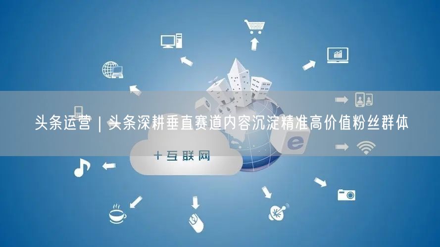 头条运营｜头条深耕垂直赛道内容沉淀精准高价值粉丝群体