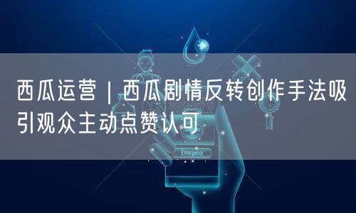 西瓜运营｜西瓜剧情反转创作手法吸引观众主动点赞认可