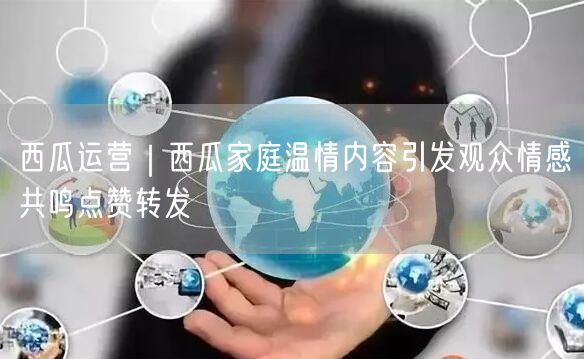 西瓜运营｜西瓜家庭温情内容引发观众情感共鸣点赞转发