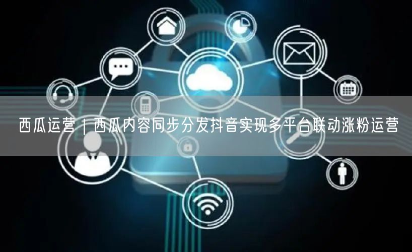 西瓜运营｜西瓜内容同步分发抖音实现多平台联动涨粉运营