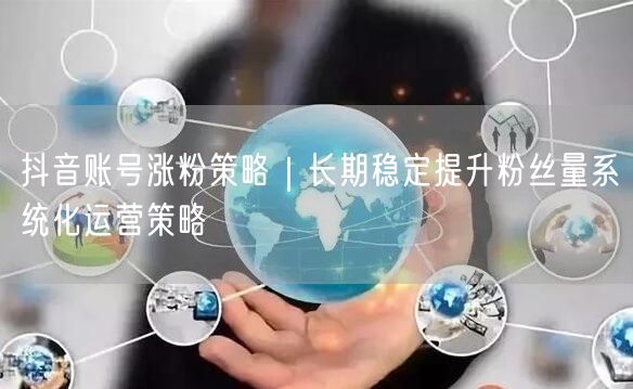 抖音账号涨粉策略｜长期稳定提升粉丝量系统化运营策略