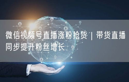 微信视频号直播全攻略：涨粉技巧+抢货带货策略