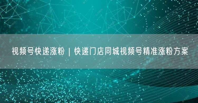 视频号快递涨粉｜快递门店同城视频号精准涨粉方案