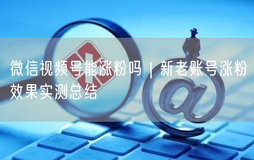 微信视频号涨粉实测：方法、误区与运营案例全解析