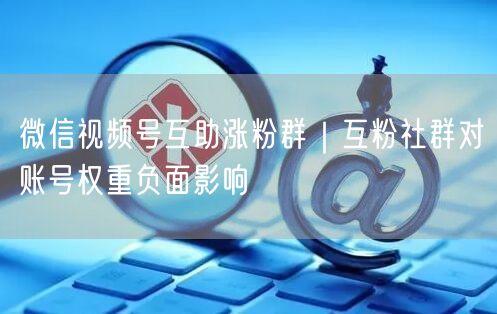 微信视频号互助涨粉群：互粉社群对账号权重的危害