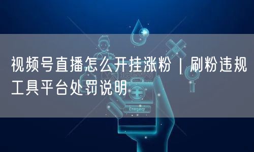 视频号直播涨粉实操：避刷粉违规，知平台处罚