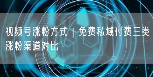 视频号涨粉方式｜免费私域付费三类涨粉渠道对比