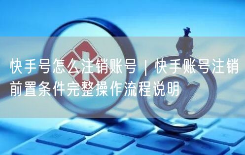 快手号怎么注销账号｜快手账号注销前置条件完整操作流程说明