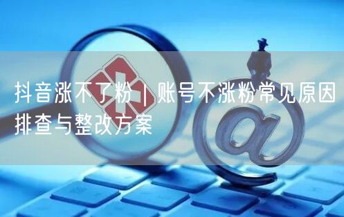 抖音涨不了粉｜账号不涨粉常见原因排查与整改方案