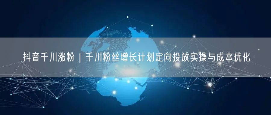 抖音千川涨粉｜千川粉丝增长计划定向投放实操与成本优化