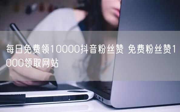 每日免费领10000抖音粉丝赞 免费粉丝赞1000领取网站