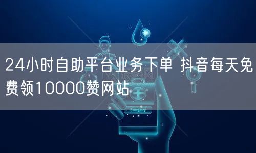 24小时自助平台业务下单 抖音每天免费领10000赞网站