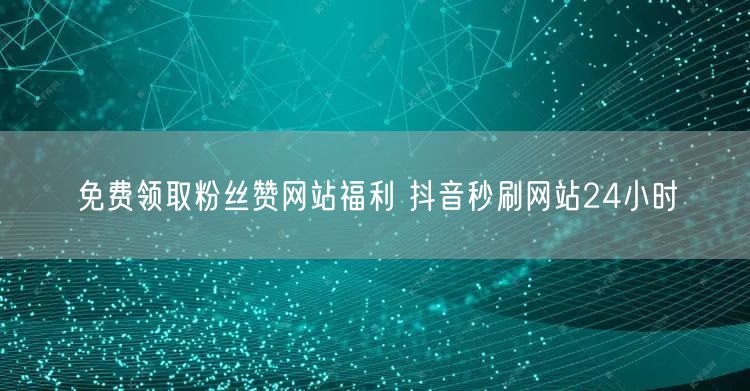 免费领取粉丝赞网站福利 抖音秒刷网站24小时