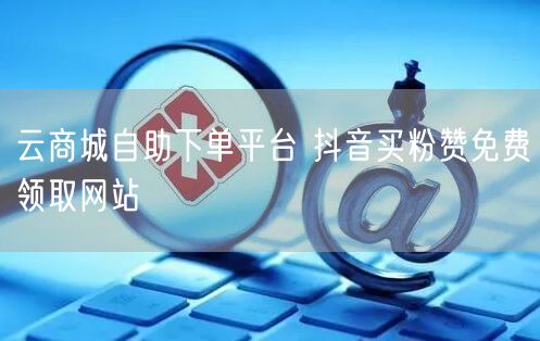 云商城自助下单平台 抖音买粉赞免费领取网站