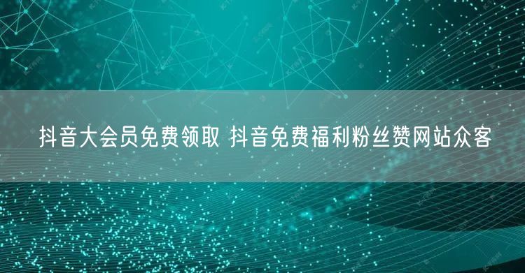 抖音大会员免费领取 抖音免费福利粉丝赞网站众客