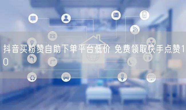 抖音买粉赞自助下单平台低价 免费领取快手点赞10