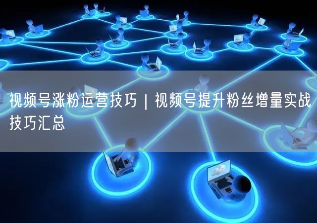 视频号涨粉运营技巧｜视频号提升粉丝增量实战技巧汇总