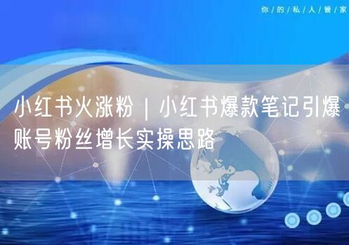 小红书火涨粉｜小红书爆款笔记引爆账号粉丝增长实操思路