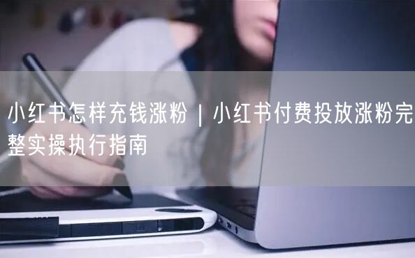 小红书怎样充钱涨粉｜小红书付费投放涨粉完整实操执行指南
