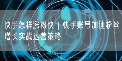 快手怎样涨粉快｜快手账号加速粉丝增长实战运营策略