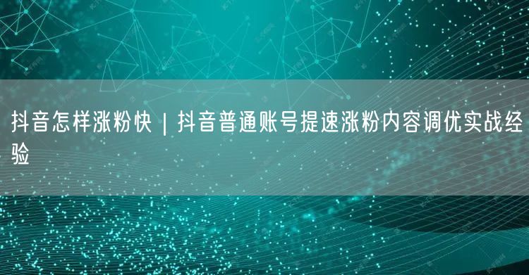 抖音怎样涨粉快｜抖音普通账号提速涨粉内容调优实战经验