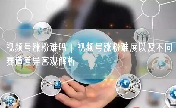 视频号涨粉难吗｜视频号涨粉难度以及不同赛道差异客观解析