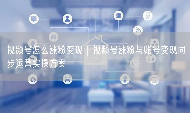 视频号怎么涨粉变现｜视频号涨粉与账号变现同步运营实操方案