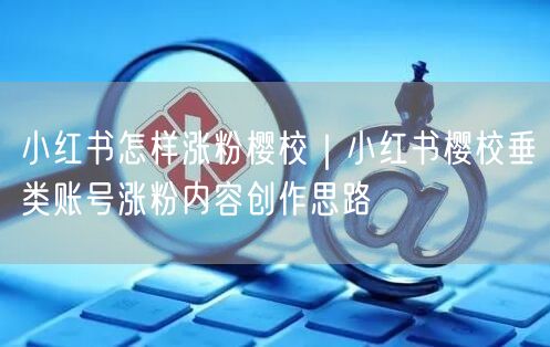 小红书怎样涨粉樱校｜小红书樱校垂类账号涨粉内容创作思路